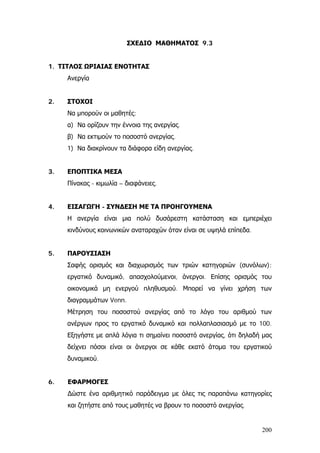 ΣΧΕΔΙΟ ΜΑΘΗΜΑΤΟΣ 9.3
1. ΤΙΤΛΟΣ ΩΡΙΑΙΑΣ ΕΝΟΤΗΤΑΣ
Ανεργία
2. ΣΤΟΧΟΙ
Να μπορούν οι μαθητές:
α) Να ορίζουν την έννοια της ανεργίας.
β) Να εκτιμούν το ποσοστό ανεργίας.
1) Να διακρίνουν τα διάφορα είδη ανεργίας.
3. ΕΠΟΠΤΙΚΑ ΜΕΣΑ
Πίνακας - κιμωλία – διαφάνειες.
4. ΕΙΣΑΓΩΓΗ - ΣΥΝΔΕΣΗ ΜΕ ΤΑ ΠΡΟΗΓΟΥΜΕΝΑ
Η ανεργία είναι μια πολύ δυσάρεστη κατάσταση και εμπεριέχει
κινδύνους κοινωνικών αναταραχών όταν είναι σε υψηλά επίπεδα.
5. ΠΑΡΟΥΣΙΑΣΗ
Σαφής ορισμός και διαχωρισμός των τριών κατηγοριών (συνόλων):
εργατικό δυναμικό, απασχολούμενοι, άνεργοι. Επίσης ορισμός του
οικονομικά μη ενεργού πληθυσμού. Μπορεί να γίνει χρήση των
διαγραμμάτων Venn.
Μέτρηση του ποσοστού ανεργίας από το λόγο του αριθμού των
ανέργων προς το εργατικό δυναμικό και πολλαπλασιασμό με το 100.
Εξηγήστε με απλά λόγια τι σημαίνει ποσοστό ανεργίας, ότι δηλαδή μας
δείχνει πόσοι είναι οι άνεργοι σε κάθε εκατό άτομα του εργατικού
δυναμικού.
6. ΕΦΑΡΜΟΓΕΣ
∆ώστε ένα αριθμητικό παράδειγμα με όλες τις παραπάνω κατηγορίες
και ζητήστε από τους μαθητές να βρουν το ποσοστό ανεργίας.
200
 