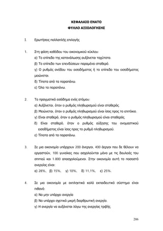 ΚΕΦΑΛΑΙΟ ΕΝΑΤΟ
ΦΥΛΛΟ ΑΞΙΟΛΟΓΗΣΗΣ
Ι. Ερωτήσεις πολλαπλής επιλογής
1. Στη φάση καθόδου του οικονομικού κύκλου:
α) Το επίπεδο της κατανάλωσης αυξάνεται ταχύτατα.
β) Το επίπεδο των επενδύσεων παραμένει σταθερό.
γ) Ο ρυθμός ανόδου του εισοδήματος ή το επίπεδο του εισοδήματος
μειώνεται.
δ) Τίποτα από τα παραπάνω.
ε) Όλα τα παραπάνω.
2. Το πραγματικό εισόδημα ενός ατόμου:
α) Αυξάνεται, όταν ο ρυθμός πληθωρισμού είναι σταθερός.
β) Μειώνεται, όταν ο ρυθμός πληθωρισμού είναι ίσος προς το επιτόκιο.
γ) Είναι σταθερό, όταν ο ρυθμός πληθωρισμού είναι σταθερός.
δ) Είναι σταθερό, όταν ο ρυθμός αύξησης του ονομαστικού
εισοδήματος είναι ίσος προς το ρυθμό πληθωρισμού.
ε) Τίποτα από τα παραπάνω.
3. Σε μια οικονομία υπάρχουν 200 άνεργοι, 400 άεργοι που δε θέλουν να
εργαστούν, 100 γυναίκες που ασχολούνται μόνο με τις δουλειές του
σπιτιού και 1.800 απασχολούμενοι. Στην οικονομία αυτή το ποσοστό
ανεργίας είναι:
α) 28%, β) 15%, γ) 10%, δ) 11,1%, ε) 25%.
4. Σε μια οικονομία με εκπληκτικά καλό εκπαιδευτικό σύστημα είναι
πιθανό:
α) Να μην υπάρχει ανεργία
β) Να υπάρχει σχετικά μικρή διαρθρωτική ανεργία.
γ) Η ανεργία να αυξάνεται λόγω της ανεργίας τριβής.
206
 