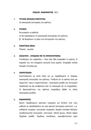 ΣΧΕΔΙΟ ΜΑΘΗΜΑΤΟΣ 10.1
1. ΤΙΤΛΟΣ ΩΡΙΑΙΑΣ ΕΝΟΤΗΤΑΣ:
Οι οικονομικές λειτουργίες του κράτους
2. ΣΤΟΧΟΙ
Να μπορούν οι μαθητές:
α) Να περιγράψουν τις οικονομικές λειτουργίες του κράτους.
β) Να διακρίνουν το ρόλο των λειτουργιών του κράτους.
3. ΕΠΟΠΤΙΚΑ ΜΕΣΑ
Πίνακας - κιμωλία.
4. ΕΙΣΑΓΩΓΗ - ΣΥΝΔΕΣΗ ΜΕ ΤΑ ΠΡΟΗΓΟΥΜΕΝΑ
Υπενθύμιση του κεφαλαίου 1 όπου έχει ήδη αναφερθεί το κράτος. Η
σημασία του στη σύγχρονη κοινωνία είναι μεγάλη. Επηρεάζει πολλές
πλευρές της ζωής μας.
5. ΠΑΡΟΥΣΙΑΣΗ
Αναπτύσσονται με απλά λόγια και με παραδείγματα οι τέσσερις
οικονομικές λειτουργίες του κράτους. Τονίζεται ότι το κράτος είναι μια
σημαντική –ίσως η σημαντικότερη–, οικονομική μονάδα που λειτουργεί
παράλληλα και όχι ανεξάρτητα από το νοικοκυριό και τις επιχειρήσεις.
Οι δραστηριότητες του κράτους επηρεάζουν βαθιά τις άλλες
οικονομικές μονάδες.
6. ΕΦΑΡΜΟΓΕΣ
∆ώστε παραδείγματα κρατικών ενεργειών και ζητήστε από τους
μαθητές να προσδιορίσουν σε ποια κρατική λειτουργία εμπίπτουν, π.χ.
επιδόματα ανεργίας, κοινωνικός τουρισμός, δωρεάν εισιτήρια θεάτρου
(αναδιανεμητική λειτουργία), αστυνομία, εθνική άμυνα, εθνικά πάρκα
(δημόσια αγαθά), δημόσιες επενδύσεις, εγγειοβελτιωτικά έργα
213
 