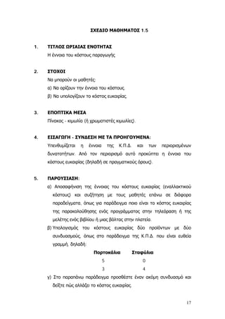 ΣΧΕΔΙΟ ΜΑΘΗΜΑΤΟΣ 1.5
1. ΤΙΤΛΟΣ ΩΡΙΑΙΑΣ ΕΝΟΤΗΤΑΣ
Η έννοια του κόστους παραγωγής
2. ΣΤΟΧΟΙ
Να μπορούν οι μαθητές:
α) Να ορίζουν την έννοια του κόστους.
β) Να υπολογίζουν το κόστος ευκαιρίας.
3. ΕΠΟΠΤΙΚΑ ΜΕΣΑ
Πίνακας - κιμωλία (ή χρωματιστές κιμωλίες).
4. ΕΙΣΑΓΩΓΗ - ΣΥΝΔΕΣΗ ΜΕ ΤΑ ΠΡΟΗΓΟΥΜΕΝΑ:
Υπενθυμίζεται η έννοια της Κ.Π.∆. και των περιορισμένων
δυνατοτήτων. Από τον περιορισμό αυτό προκύπτει η έννοια του
κόστους ευκαιρίας (δηλαδή σε πραγματικούς όρους).
5. ΠΑΡΟΥΣΙΑΣΗ:
α) Αποσαφήνιση της έννοιας του κόστους ευκαιρίας (εναλλακτικού
κόστους) και συζήτηση με τους μαθητές επάνω σε διάφορα
παραδείγματα, όπως για παράδειγμα ποιο είναι το κόστος ευκαιρίας
της παρακολούθησης ενός προγράμματος στην τηλεόραση ή της
μελέτης ενός βιβλίου ή μιας βόλτας στην πλατεία.
β) Υπολογισμός του κόστους ευκαιρίας δύο προϊόντων με δύο
συνδυασμούς, όπως στο παράδειγμα της Κ.Π.∆. που είναι ευθεία
γραμμή, δηλαδή:
Πορτοκάλια Σταφύλια
5 0
3 4
γ) Στο παραπάνω παράδειγμα προσθέστε έναν ακόμη συνδυασμό και
δείξτε πώς αλλάζει το κόστος ευκαιρίας.
17
 