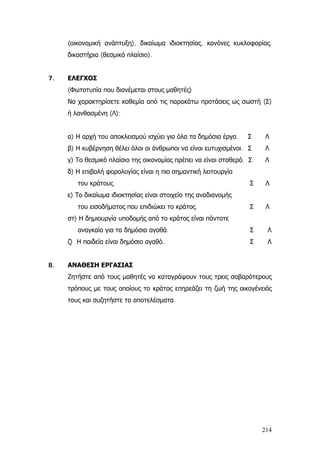 (οικονομική ανάπτυξη), δικαίωμα ιδιοκτησίας, κανόνες κυκλοφορίας,
δικαστήρια (θεσμικό πλαίσιο).
7. ΕΛΕΓΧΟΣ
(Φωτοτυπία που διανέμεται στους μαθητές)
Να χαρακτηρίσετε καθεμία από τις παρακάτω προτάσεις ως σωστή (Σ)
ή λανθασμένη (Λ):
α) Η αρχή του αποκλεισμού ισχύει για όλα τα δημόσια έργα. Σ Λ
β) Η κυβέρνηση θέλει όλοι οι άνθρωποι να είναι ευτυχισμένοι. Σ Λ
γ) Το θεσμικό πλαίσιο της οικονομίας πρέπει να είναι σταθερό. Σ Λ
δ) Η επιβολή φορολογίας είναι η πιο σημαντική λειτουργία
του κράτους. Σ Λ
ε) Το δικαίωμα ιδιοκτησίας είναι στοιχείο της αναδιανομής
του εισοδήματος που επιδιώκει το κράτος. Σ Λ
στ) Η δημιουργία υποδομής από το κράτος είναι πάντοτε
αναγκαία για τα δημόσια αγαθά. Σ Λ
ζ) Η παιδεία είναι δημόσιο αγαθό. Σ Λ
8. ΑΝΑΘΕΣΗ ΕΡΓΑΣΙΑΣ
Ζητήστε από τους μαθητές να καταγράψουν τους τρεις σοβαρότερους
τρόπους με τους οποίους το κράτος επηρεάζει τη ζωή της οικογένειάς
τους και συζητήστε τα αποτελέσματα.
214
 