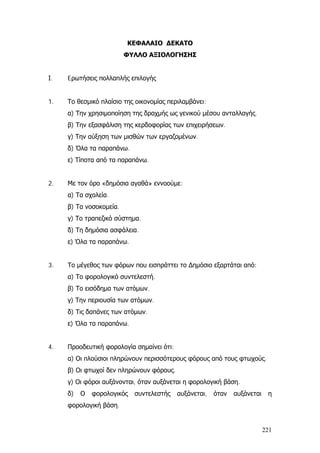 ΚΕΦΑΛΑΙΟ ΔΕΚΑΤΟ
ΦΥΛΛΟ ΑΞΙΟΛΟΓΗΣΗΣ
Ι. Eρωτήσεις πολλαπλής επιλογής
1. Το θεσμικό πλαίσιο της οικονομίας περιλαμβάνει:
α) Την χρησιμοποίηση της δραχμής ως γενικού μέσου ανταλλαγής.
β) Την εξασφάλιση της κερδοφορίας των επιχειρήσεων.
γ) Την αύξηση των μισθών των εργαζομένων.
δ) Όλα τα παραπάνω.
ε) Τίποτα από τα παραπάνω.
2. Με τον όρο «δημόσια αγαθά» εννοούμε:
α) Τα σχολεία.
β) Τα νοσοκομεία.
γ) Το τραπεζικό σύστημα.
δ) Τη δημόσια ασφάλεια.
ε) Όλα τα παραπάνω.
3. Το μέγεθος των φόρων που εισπράττει το ∆ημόσιο εξαρτάται από:
α) Το φορολογικό συντελεστή.
β) Το εισόδημα των ατόμων.
γ) Την περιουσία των ατόμων.
δ) Τις δαπάνες των ατόμων.
ε) Όλα τα παραπάνω.
4. Προοδευτική φορολογία σημαίνει ότι:
α) Οι πλούσιοι πληρώνουν περισσότερους φόρους από τους φτωχούς.
β) Οι φτωχοί δεν πληρώνουν φόρους.
γ) Οι φόροι αυξάνονται, όταν αυξάνεται η φορολογική βάση.
δ) Ο φορολογικός συντελεστής αυξάνεται, όταν αυξάνεται η
φορολογική βάση.
221
 