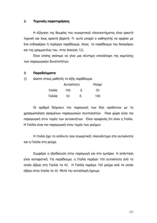 225
2. Τεχνικές παρατηρήσεις
Η εξήγηση της θεωρίας του συγκριτικού πλεονεκτήματος είναι αρκετά
τεχνική και ίσως αρκετά βαρετή. Γι’ αυτό μπορεί ο καθηγητής να αρχίσει με
ένα ενδιαφέρον ή περίεργο παράδειγμα, όπως το παράδειγμα του δικηγόρου
και της γραμματέως του, στην άσκηση 7(i).
Είναι επίσης σκόπιμο να γίνει μια σύντομη επανάληψη της καμπύλης
των παραγωγικών δυνατοτήτων.
3. Παραδείγματα
(i) ∆ώστε στους μαθητές το εξής παράδειγμα:
Αυτοκίνητα Ρούχα
Ιταλία
Γαλλία
100 ή
50 ή
50
100
Οι αριθμοί δείχνουν την παραγωγή των δύο προϊόντων με τη
χρησιμοποίηση ορισμένων παραγωγικών συντελεστών. Ποια χώρα είναι πιο
παραγωγική στoν τομέα των αυτοκινήτων; Είναι προφανές ότι είναι η Ιταλία.
Η Γαλλία είναι πιο παραγωγική στον τομέα των ρούχων.
Η Ιταλία έχει το απόλυτο (και συγκριτικό) πλεονέκτημα στα αυτοκίνητα
και η Γαλλία στα ρούχα.
Συμφέρει η εξειδίκευση στην παραγωγή και στο εμπόριο; Η απάντηση
είναι καταφατική. Για παράδειγμα, η Ιταλία παράγει 100 αυτοκίνητα από τα
οποία εξάγει στη Γαλλία τα 40. Η Γαλλία παράγει 100 ρούχα από τα οποία
εξάγει στην Ιταλία τα 30. Μετά την ανταλλαγή έχουμε:
 