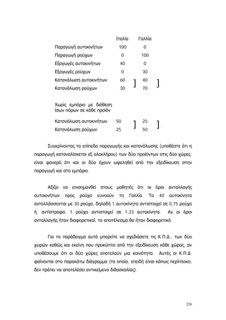 226
Ιταλία Γαλλία
Παραγωγή αυτοκινήτων
Παραγωγή ρούχων
Εξαγωγές αυτοκινήτων
Εξαγωγές ρούχων
Κατανάλωση αυτοκινήτων
Κατανάλωση ρούχων
Χωρίς εμπόριο με διάθεση
ίσων πόρων σε κάθε προϊόν
Κατανάλωση αυτοκινήτων
Κατανάλωση ρούχων
100
0
40
0
60
30
50
25
]
]
0
100
0
30
40
70
25
50
]
]
Συγκρίνοντας τα επίπεδα παραγωγής και κατανάλωσης (υποθέστε ότι η
παραγωγή καταναλίσκεται εξ ολοκλήρου) των δύο προϊόντων στις δύο χώρες,
είναι φανερό ότι και οι δύο έχουν ωφεληθεί από την εξειδίκευση στην
παραγωγή και στο εμπόριο.
Αξίζει να επισημανθεί στους μαθητές ότι οι όροι ανταλλαγής
αυτοκινήτων προς ρούχα ευνοούν τη Γαλλία. Τα 40 αυτοκίνητα
ανταλλάσσονται με 30 ρούχα, δηλαδή 1 αυτοκίνητο αντιστοιχεί σε 0,75 ρούχα
ή, αντίστροφα, 1 ρούχο αντιστοιχεί σε 1,33 αυτοκίνητα. Αν οι όροι
ανταλλαγής ήταν διαφορετικοί, το αποτέλεσμα θα ήταν διαφορετικό.
Για το παράδειγμα αυτό μπορείτε να σχεδιάσετε τις Κ.Π.∆., των δύο
χωρών καθώς και εκείνη που προκύπτει από την εξειδίκευση κάθε χώρας, αν
υποθέσουμε ότι οι δύο χώρες αποτελούν μια κοινότητα. Αυτές οι Κ.Π.∆.
φαίνονται στο παρακάτω διάγραμμα (το οποίο, επειδή είναι κάπως περίπλοκο,
δεν πρέπει να αποτελέσει αντικείμενο διδασκαλίας).
 