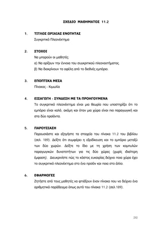 232
ΣΧΕΔΙΟ ΜΑΘΗΜΑΤΟΣ 11.2
1. ΤΙΤΛΟΣ ΩΡΙΑΙΑΣ ΕΝΟΤΗΤΑΣ
Συγκριτικό Πλεονέκτημα
2. ΣΤΟΧΟΙ
Να μπορούν οι μαθητές:
α) Να ορίζουν την έννοια του συγκριτικού πλεονεκτήματος.
β) Να διακρίνουν τα οφέλη από το διεθνές εμπόριο.
3. ΕΠΟΠΤΙΚΑ ΜΕΣΑ
Πίνακας - Κιμωλία
4. ΕΙΣΑΓΩΓΗ - ΣΥΝΔΕΣΗ ΜΕ ΤΑ ΠΡΟΗΓΟΥΜΕΝΑ
Το συγκριτικό πλεονέκτημα είναι μια θεωρία που υποστηρίζει ότι το
εμπόριο είναι καλό, ακόμη και όταν μια χώρα είναι πιο παραγωγική και
στα δύο προϊόντα.
5. ΠΑΡΟΥΣΙΑΣΗ
Παρουσιάστε και εξηγήστε τα στοιχεία του πίνακα 11.2 του βιβλίου
(σελ. 189). ∆είξτε ότι συμφέρει η εξειδίκευση και το εμπόριο μεταξύ
των δύο χωρών. ∆είξτε το ίδιο με τη χρήση των καμπυλών
παραγωγικών δυνατοτήτων για τις δύο χώρες (χωρίς ιδιαίτερη
έμφαση). ∆ιευκρινίστε πώς το κόστος ευκαιρίας δείχνει ποια χώρα έχει
το συγκριτικό πλεονέκτημα στο ένα προϊόν και ποια στο άλλο.
6. ΕΦΑΡΜΟΓΕΣ
Ζητήστε από τους μαθητές να φτιάξουν έναν πίνακα που να δείχνει ένα
αριθμητικό παράδειγμα όπως αυτό του πίνακα 11.2 (σελ.189).
 