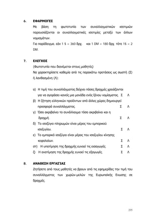 235
6. ΕΦΑΡΜΟΓΕΣ
Με βάση τη φωτοτυπία των συναλλαγματικών ισοτιμιών
συναλλαγματικές ισοτιμίες μεταξύ των άλλων
νομισμάτων.
παρουσιάζονται οι
Για παράδειγμα
Να χαρακτηρίσετε καθεμία από τις παρακάτω προτάσεις ως σωστή (Σ)
ή λανθασμένη (Λ):
α)
β)
γ
δραχμή
δ)
ε)
κ
στ ής
ζ ής
Ε Ε
, εάν 1 $ = 360 δρχ. και 1 DM = 180 δρχ. τότε 1$ = 2
DM.
7. ΕΛΕΓΧΟΣ
(Φωτοτυπία που διανέμεται στους μαθητές)
Η τιμή του συναλλάγματος δείχνει πόσες δραχμές χρειάζονται
για να αγοράσει κανείς μια μονάδα ενός ξένου νομίσματος. Σ Λ
Η ζήτηση ελληνικών προϊόντων από άλλες χώρες δημιουργεί
προσφορά συναλλάγματος. Σ Λ
) Όσο ακριβαίνει το συνάλλαγμα τόσο ακριβαίνει και η
. Σ Λ
Το ισοζύγιο πληρωμών είναι μέρος του εμπορικού
ισοζυγίου. Σ Λ
Το εμπορικό ισοζύγιο είναι μέρος του ισοζυγίου κίνησης
εφαλαίων. Σ Λ
) Η υποτίμηση της δραχμ ευνοεί τις εισαγωγές. Σ Λ
) Η ανατίμηση της δραχμ ευνοεί τις εξαγωγές. Σ Λ
8. ΑΝΑΘΕΣΗ ΕΡΓΑΣΊΑΣ
Ζητήσετε από τους μαθητές να βρουν από τις εφημερίδες την τιμή του
συναλλάγματος των χωρών-μελών της υρωπαϊκής νωσης σε
δραχμές.
 