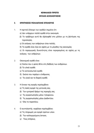 ΚΕΦΑΛΑΙΟ ΠΡΩΤΟ
ΦΥΛΛΟ ΑΞΙΟΛΟΓΗΣΗΣ
Ι. ΕΡΩΤΗΣΕΙΣ ΠΟΛΛΑΠΛΗΣ ΕΠΙΛΟΓΗΣ
1. Η σχετική έλλειψη των αγαθών σημαίνει ότι:
α) ∆εν υπάρχουν πολλά αγαθά στην οικονομία.
β) Το πρόβλημα αυτό θα εξαλειφθεί στο μέλλον με τη βελτίωση της
τεχνολογίας.
γ) Οι ανάγκες των ανθρώπων είναι πολλές.
δ) Τα αγαθά είναι λίγα σε σχέση με το μέγεθος της οικονομίας
ε) Οι παραγωγικές δυνατότητες είναι περιορισμένες σε σχέση με τις
ανάγκες των ανθρώπων.
2. Οικονομικά αγαθά είναι:
α) Εκείνα που η φύση θέτει στη διάθεση των ανθρώπων.
β) Τα υλικά αγαθά.
γ) Τα καταναλωτικά αγαθά.
δ) Εκείνα που παράγει ο άνθρωπος.
ε) Τα υλικά και τα διαρκή αγαθά.
3. Η έννοια της αγοράς περιλαμβάνει:
α) Τη λαϊκή αγορά της γειτονιάς σας.
β) Τον εμπορικό δρόμο της περιοχής σας.
γ) Τις αγοραπωλησίες μέσω τηλεφώνου.
δ) Τις αγοραπωλησίες μέσω ∆ιαδικτύου.
ε) Όλα τα παραπάνω.
4. Ο συντελεστής -κεφάλαιο περιλαμβάνει:
α) Τις πληρωμές για αγορά πρώτων υλών.
β) Την καλλιεργούμενη έκταση.
γ) Τους σπόρους.
23
 
