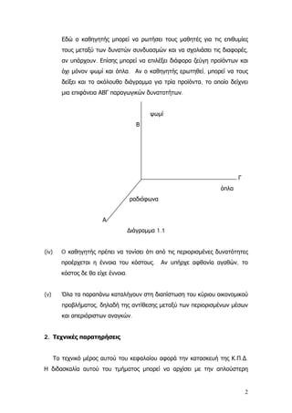 Εδώ ο καθηγητής μπορεί να ρωτήσει τους μαθητές για τις επιθυμίες
τους μεταξύ των δυνατών συνδυασμών και να σχολιάσει τις διαφορές,
αν υπάρχουν. Επίσης μπορεί να επιλέξει διάφορα ζεύγη προϊόντων και
όχι μόνον ψωμί και όπλα. Αν ο καθηγητής ερωτηθεί, μπορεί να τους
δείξει και το ακόλουθο διάγραμμα για τρία προϊόντα, το οποίο δείχνει
μια επιφάνεια ΑΒΓ παραγωγικών δυνατοτήτων.
ψωμί
Β
Γ
όπλα
ραδιόφωνα
Α
∆ιάγραμμα 1.1
(iv) O καθηγητής πρέπει να τονίσει ότι από τις περιορισμένες δυνατότητες
προέρχεται η έννοια του κόστους. Αν υπήρχε αφθονία αγαθών, το
κόστος δε θα είχε έννοια.
(v) Όλα τα παραπάνω καταλήγουν στη διαπίστωση του κύριου οικονομικού
προβλήματος, δηλαδή της αντίθεσης μεταξύ των περιορισμένων μέσων
και απεριόριστων αναγκών.
2. Τεχνικές παρατηρήσεις
Το τεχνικό μέρος αυτού του κεφαλαίου αφορά την κατασκευή της Κ.Π.∆.
Η διδασκαλία αυτού του τμήματος μπορεί να αρχίσει με την απλούστερη
2
 