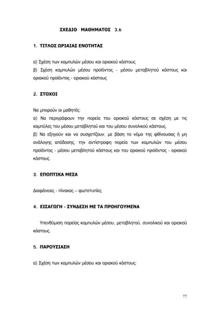 ΣΧΕΔΙΟ ΜΑΘΗΜΑΤΟΣ 3.6
1. ΤΙΤΛΟΣ ΩΡΙΑΙΑΣ ΕΝΟΤΗΤΑΣ
α) Σχέση των καμπυλών μέσου και οριακού κόστους
β) Σχέση καμπυλών μέσου προϊόντος - μέσου μεταβλητού κόστους και
οριακού προϊόντος - οριακού κόστους
2. ΣΤΟΧΟΙ
Να μπορούν οι μαθητές:
α) Να περιγράφουν την πορεία του οριακού κόστους σε σχέση με τις
καμπύλες του μέσου μεταβλητού και του μέσου συνολικού κόστους.
β) Να εξηγούν και να συσχετίζουν, με βάση το νόμο της φθίνουσας ή μη
ανάλογης απόδοσης, την αντίστροφη πορεία των καμπυλών του μέσου
προϊόντος - μέσου μεταβλητού κόστους και του οριακού προϊόντος - οριακού
κόστους.
3. ΕΠΟΠΤΙΚΑ ΜΕΣΑ
∆ιαφάνειες - πίνακας – φωτοτυπίες.
4. ΕΙΣΑΓΩΓΗ - ΣΥΝΔΕΣΗ ΜΕ ΤΑ ΠΡΟΗΓΟΥΜΕΝΑ
Υπενθύμιση πορείας καμπυλών μέσου, μεταβλητού, συνολικού και οριακού
κόστους.
5. ΠΑΡΟΥΣΙΑΣΗ
α) Σχέση των καμπυλών μέσου και οριακού κόστους:
77
 