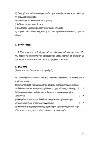 iii) ∆ιαφορά των αιτίων που προκαλούν τη μεταβολή στο κόστος σε σχέση με
τη βραχυχρόνια περίοδο.
β) Οικονομίες και αντιοικονομίες κλίμακας:
i) Ανάλυση οικονομιών κλίμακας.
ii) Κυριότερος λόγος ύπαρξης αντιοικονομιών κλίμακας.
iii) Σημασία της οικονομικής επιστήμης στην προσπάθεια απόδοσης άριστων
λύσεων.
6. ΕΦΑΡΜΟΓΕΣ
Συζήτηση με τους μαθητές σχετικά με το διαφορετικό λόγο που επηρεάζει
την πορεία της καμπύλης του μακροχρόνιου μέσου κόστους σε σύγκριση με
την πορεία της καμπύλης του μέσου βραχυχρόνιου κόστους.
7. ΕΛΕΓΧΟΣ
(Φωτοτυπία που διανέμεται στους μαθητές)
Να χαρακτηρίσετε καθεμία από τις παρακάτω προτάσεις ως σωστή (Σ) ή
λανθασμένη (Λ):
α) Η συμπεριφορά της καμπύλης του οριακού κόστους στη μακροχρόνια
περίοδο οφείλεται στο νόμο της φθίνουσας ή μη ανάλογης απόδοσης. Σ Λ
β) Στη μακροχρόνια περίοδο όλες οι δαπάνες της επιχείρησης είναι
μεταβλητές. Σ Λ
γ) Η κυριότερη αντιοικονομία κλίμακας οφείλεται στη δυνατότητα
χρησιμοποίησης πιο αποδοτικής τεχνολογίας. Σ Λ
δ) Η δυνατότητα χρησιμοποίησης μεγαλύτερης εξειδίκευσης οδηγεί στην
αύξηση του μακροχρόνιου μέσου κόστους της παραγωγής. Σ Λ
81
 