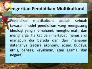 Pengertian Pendidikan Multikultural 
Pendidikan multikultural adalah sebuah 
tawaran model pendidikan yang mengusung 
ideologi yang memahami, menghormati, dan 
menghargai harkat dan martabat manusia di 
manapun dia berada dan dari manapun 
datangnya (secara ekonomi, sosial, budaya, 
etnis, bahasa, keyakinan, atau agama, dan 
negara). 
 