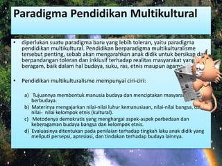Paradigma Pendidikan Multikultural 
• diperlukan suatu paradigma baru yang lebih toleran, yaitu paradigma 
pendidikan multikultural. Pendidikan berparadigma multikulturalisme 
tersebut penting, sebab akan mengarahkan anak didik untuk bersikap dan 
berpandangan toleran dan inklusif terhadap realitas masyarakat yang 
beragam, baik dalam hal budaya, suku, ras, etnis maupun agama. 
• Pendidikan multikulturalisme mempunyai ciri-ciri: 
a) Tujuannya membentuk manusia budaya dan menciptakan masyarakat 
berbudaya. 
b) Materinya mengajarkan nilai-nilai luhur kemanusiaan, nilai-nilai bangsa, dan 
nilai- nilai kelompok etnis (kultural). 
c) Metodenya demokratis yang menghargai aspek-aspek perbedaan dan 
keberagaman budaya bangsa dan kelompok etnis. 
d) Evaluasinya ditentukan pada penilaian terhadap tingkah laku anak didik yang 
meliputi persepsi, apresiasi, dan tindakan terhadap budaya lainnya. 
 