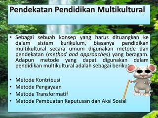 Pendekatan Pendidikan Multikultural 
• Sebagai sebuah konsep yang harus dituangkan ke 
dalam sistem kurikulum, biasanya pendidikan 
multikultural secara umum digunakan metode dan 
pendekatan (method and approaches) yang beragam. 
Adapun metode yang dapat digunakan dalam 
pendidikan multikultural adalah sebagai berikut: 
• Metode Kontribusi 
• Metode Pengayaan 
• Metode Transformatif 
• Metode Pembuatan Keputusan dan Aksi Sosial 
 