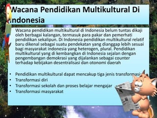 Wacana Pendidikan Multikultural Di 
Indonesia 
• Wacana pendidikan multikultural di Indonesia belum tuntas dikaji 
oleh berbagai kalangan, termasuk para pakar dan pemerhati 
pendidikan sekalipun. Di Indonesia pendidikan multikultural relatif 
baru dikenal sebagai suatu pendekatan yang dianggap lebih sesuai 
bagi masyarakat indonesia yang heterogen, plural. Pendidikan 
multikultural yang di kembangkan di Indonesia sejalan dengan 
pengembangan demokrasi yang dijalankan sebagai counter 
terhadap kebijakan desentralisasi dan otonomi daerah 
• Pendidikan multikultural dapat mencakup tiga jenis transformasi: 
• Transformasi diri 
• Transformasi sekolah dan proses belajar mengajar 
• Transformasi masyarakat 
 