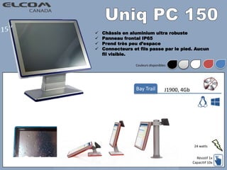  Châssis en aluminium ultra robuste
 Panneau frontal IP65
 Prend très peu d’espace
 Connecteurs et fils passe par le pied. Aucun
fil visible.
J1900, 4GbBay Trail
Résistif 1x
Capacitif 10x
24 watts
Couleurs disponibles:
 