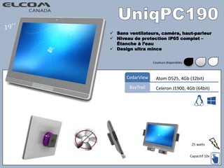  Sans ventilateurs, caméra, haut-parleur
 Niveau de protection IP65 complet –
Étanche à l’eau
 Design ultra mince
Atom D525, 4Gb (32bit)CedarView
Celeron J1900, 4Gb (64bit)BayTrail
Capacitif 10x
Couleurs disponibles:
25 watts
 