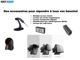  Multiple écrans clients
 Lecteur de cartes magnétiques
 Lecteur d’emprunte digitale
 Identification par radiofréquence (RFID)
 Lecteur de code barre
Des accessoires pour répondre à tous vos besoins!
 