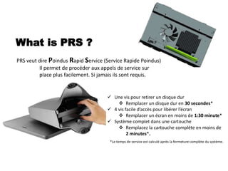 What is PRS ?
 Une vis pour retirer un disque dur
 Remplacer un disque dur en 30 secondes*
 4 vis facile d’accès pour libérer l’écran
 Remplacer un écran en moins de 1:30 minute*
 Système complet dans une cartouche
 Remplacez la cartouche complète en moins de
2 minutes*.
PRS veut dire Poindus Rapid Service (Service Rapide Poindus)
Il permet de procéder aux appels de service sur
place plus facilement. Si jamais ils sont requis.
*Le temps de service est calculé après la fermeture complète du système.
 