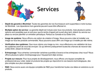 Services
- Dépôt de garantie à Montréal: Toutes les garanties de nos fournisseurs sont supportées à notre bureau
de Montréal. Les réparations hors garantie peuvent aussi être effectué ici.
- Multiple option de service: La garantie dépôt est inclues avec tous nos produits, mais plusieurs autres
options sont possibles que ce soit pour que le centre d’appel soit ouvert plus tard, obtenir du service sur
place ou encore planifier un entretien périodique. Partout au Canada et au États-Unis.
- Image de système: Nous offrons une option de création d’image. Nous pouvons créer et installer une
image sur tous les produits commandés. Nous pouvons aussi offrir une image qui s’installe par elle même.
- Vérification des systèmes: Que nous créons une image ou non, nous effectuons une validation de tous
les systèmes avant de vous les envoyer. Ce qui élimine pratiquement toutes les chances de recevoir des
unités DOA. (Dead On Arrival).
- Entreposage: Vous aimeriez commander certaines quantités d’avance et les entreposez chez nous? Nous
offrons plusieurs option d’entreposage pour l’équipement déjà vendue.
- Projets sur mesure: Pour tous projets de développement, nous offrons une équipe complète de
professionnel pour créer, tester et produire les projets qui répondront à vos besoins technologiques, des
plus simples aux plus complexes.
- R&D: Nous avons aussi une équipe complète de R&D pour transformer toutes vos idées en solutions ou en
produits.
 