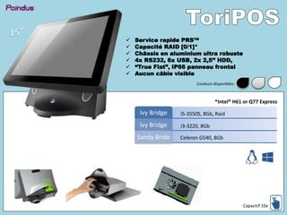  Service rapide PRS™
 Capacité RAID [0/1]*
 Châssis en aluminium ultra robuste
 4x RS232, 6x USB, 2x 2,5’’ HDD,
 “True Flat”, IP66 panneau frontal
 Aucun câble visible
i5-3550S, 8Gb, RaidIvy Bridge
i3-3220, 8GbIvy Bridge
Celeron G540, 8GbSandy Bride
*Intel® H61 or Q77 Express
Capacitif 10x
Couleurs disponibles:
 