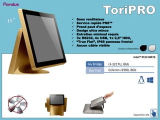  Sans ventilateur
 Service rapide PRS™
 Prend peut d’espace
 Design ultra mince
 Entretien minimal requis
 3x RS232, 4x USB, 1x 2,5’’ HDD,
 “True Flat”, IP66 panneau frontal
 Aucun câble visible
i3-3217U, 8GbIvy Bridge
Celeron J1900, 8GbBay Trail
Intel® PCH HM76
Capacitive 10x
Couleurs disponibles:
 