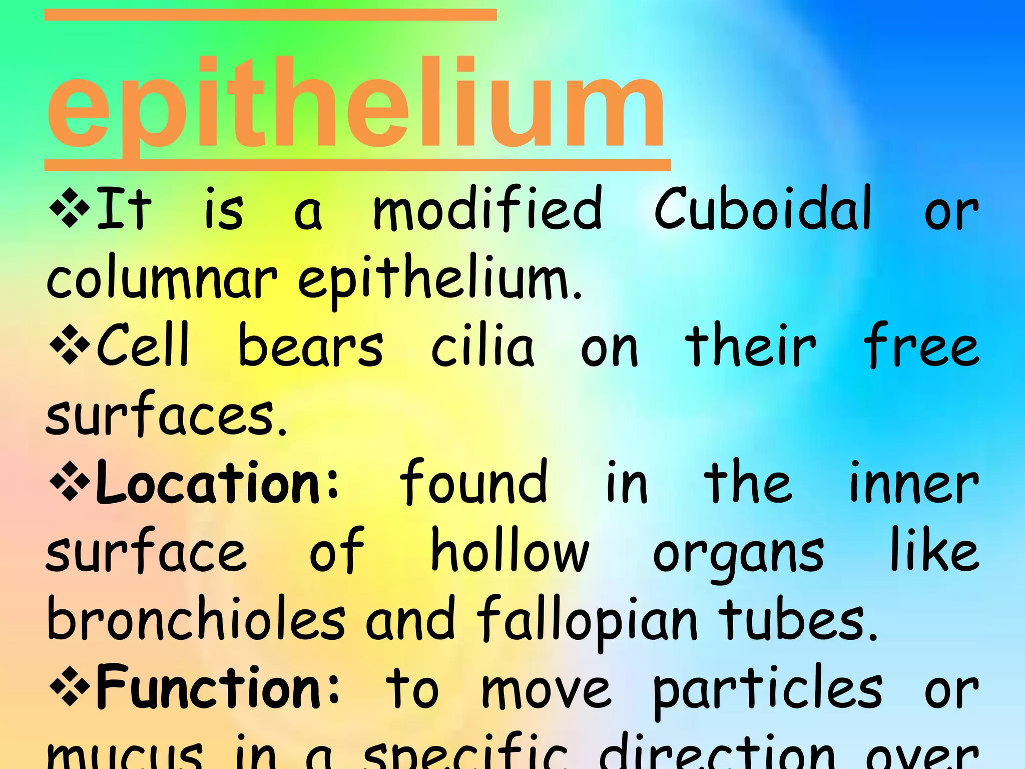 epithelium
It is a modified Cuboidal or
columnar epithelium.
Cell bears cilia on their free
surfaces.
Location: found in the inner
surface of hollow organs like
bronchioles and fallopian tubes.
Function: to move particles or
 