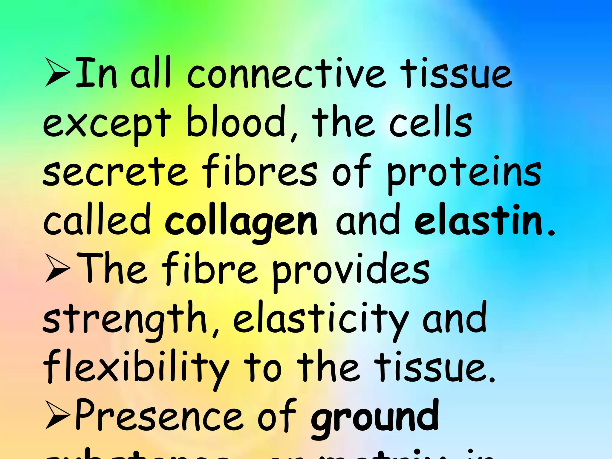 In all connective tissue
except blood, the cells
secrete fibres of proteins
called collagen and elastin.
The fibre provides
strength, elasticity and
flexibility to the tissue.
Presence of ground
 