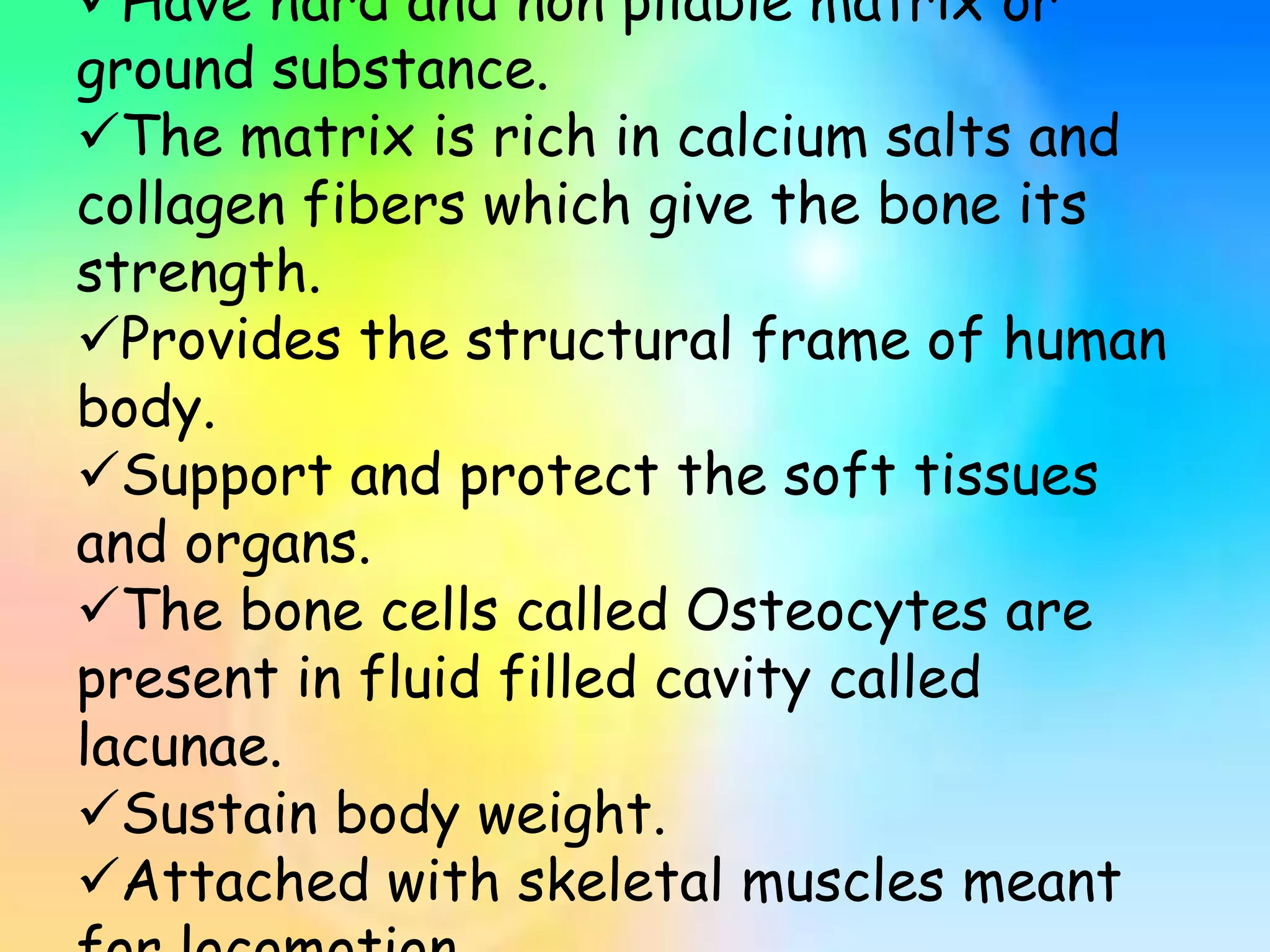 Have hard and non pliable matrix or
ground substance.
The matrix is rich in calcium salts and
collagen fibers which give the bone its
strength.
Provides the structural frame of human
body.
Support and protect the soft tissues
and organs.
The bone cells called Osteocytes are
present in fluid filled cavity called
lacunae.
Sustain body weight.
Attached with skeletal muscles meant
 
