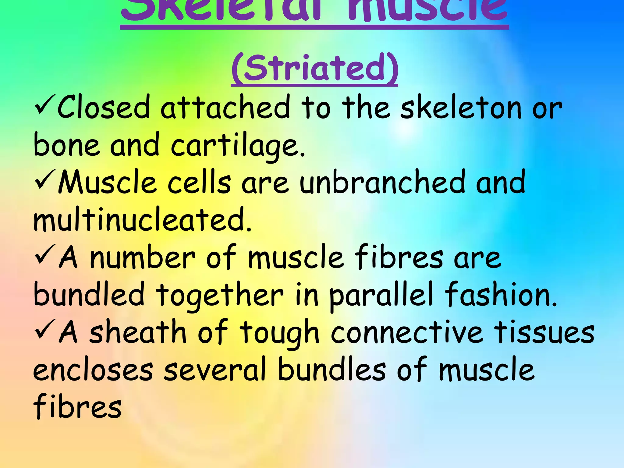 Skeletal muscle
(Striated)
Closed attached to the skeleton or
bone and cartilage.
Muscle cells are unbranched and
multinucleated.
A number of muscle fibres are
bundled together in parallel fashion.
A sheath of tough connective tissues
encloses several bundles of muscle
fibres
 