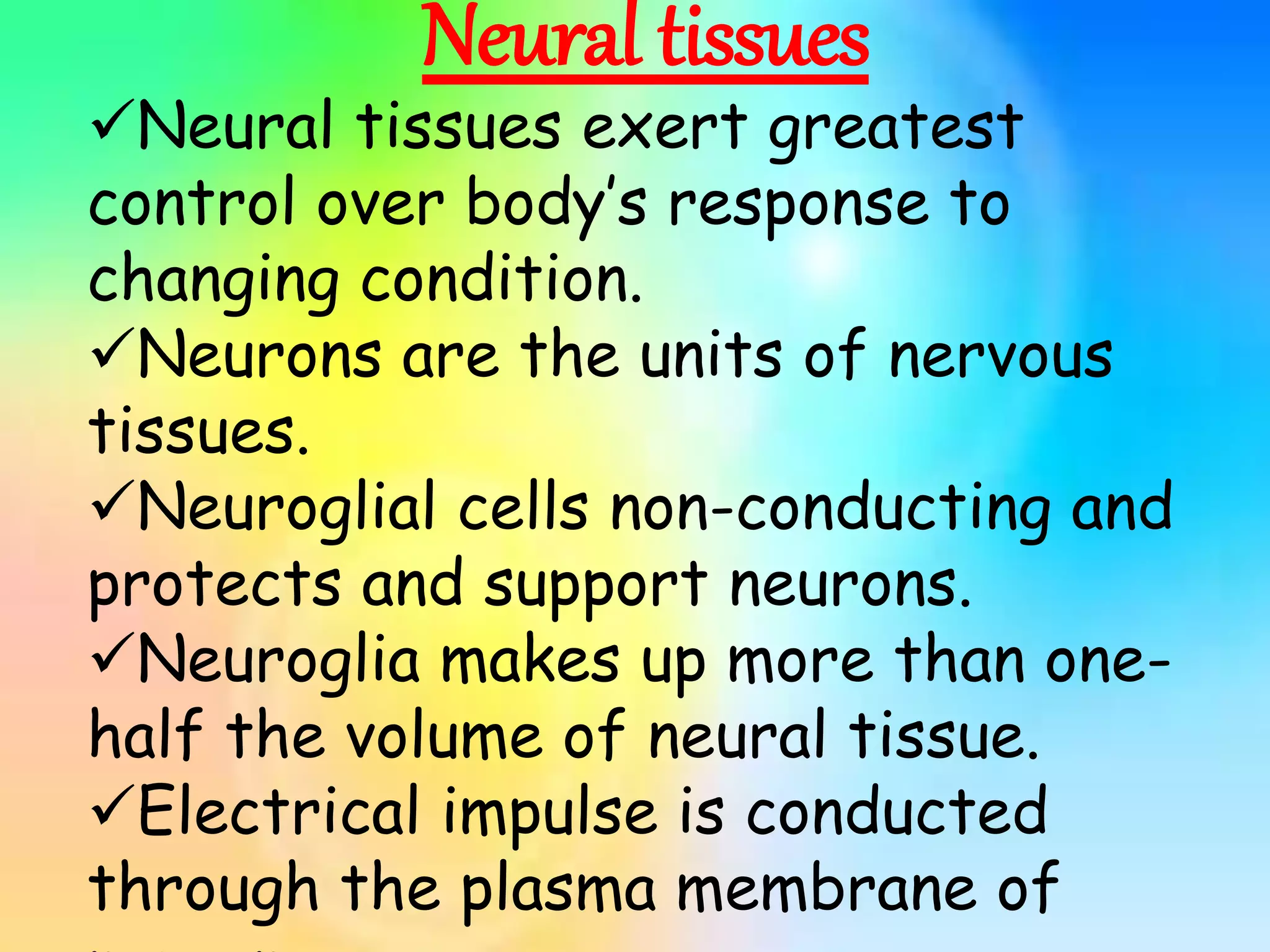 Neural tissues
Neural tissues exert greatest
control over body’s response to
changing condition.
Neurons are the units of nervous
tissues.
Neuroglial cells non-conducting and
protects and support neurons.
Neuroglia makes up more than one-
half the volume of neural tissue.
Electrical impulse is conducted
through the plasma membrane of
 