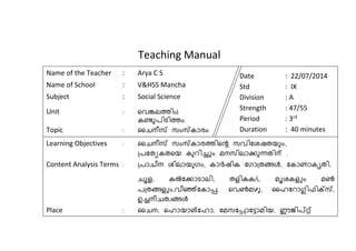 Teaching Manual 
Name of the Teacher : Arya C S 
Name of School : V&HSS Mancha 
Subject : Social Science 
Unit : വെങ്കലത്തിsâ 
കണ്ടുപിടിത്തം 
Topic : ചൈനീസ് സംസ്കാരം 
Date : 22/07/2014 
Std : IX 
Division : A 
Strength : 47/55 
Period : 3rd 
Duration : 40 minutes 
Learning Objectives : ചൈനീസ് സംസ്കാരത്തിവെ സെിഷതയുംും 
പ്പഷുേകുവം കുറിച്ചം മനസിലാക്കുന്ധുിന് . 
Content Analysis Terms : പ്പാൈീന തിലാംുഗം കാര്‍യിക ഷഗാപ്ുങള് ഷകാണാകൃുി 
ൈൂള കല്‍കഷക്കാടാലി ുളികകÄ മൂതകളചം മണ്‍ 
പപ്ുങള്ളചം െീഞ്ഞഷകാപ്പ,  വെണ്‍മഴു ചൈഷറാഗ്ലിഫിക്സസ് 
ഉച്നീൈുവങള് 
Place : ചൈന വൈാംാങഷൈാ ഷമസഷപ്പ, ാഷടാമിം ഈജിപ്റ്റഞ 
 