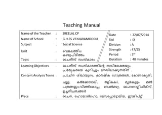 Teaching Manual 
Name of the Teacher : SREELAL CP 
Name of School : G.H.SS VENJARAMOODU 
Subject : Social Science 
Unit : വെങ്കലത്തിsâ 
കണ്ടുപിടിത്തം 
Topic : ചൈനീസ് സംസ്കാരം 
Date : 22/07/2014 
Std : IX 
Division : A 
Strength : 47/55 
Period : 3rd 
Duration : 40 minutes 
Learning Objectives : ചൈനീസ് സംസ്കാരത്തിവെ സെിഷതയുംും 
പ്പഷുേകുവം കുറിച്ചം മനസിലാക്കുന്ധുിന് . 
Content Analysis Terms : പ്പാൈീന തിലാംുഗം കാര്‍യിക ഷഗാപ്ുങള് ഷകാണാകൃുി 
ൈൂള കല്‍കഷക്കാടാലി ുളികകÄ മൂതകളചം മണ്‍ 
പപ്ുങള്ളചം െീഞ്ഞഷകാപ്പ,  വെണ്‍മഴു ചൈഷറാഗ്ലിഫിക്സസ് 
ഉച്നീൈുവങള് 
Place : ചൈന വൈാംാങഷൈാ ഷമസഷപ്പ, ാഷടാമിം ഈജിപ്റ്റഞ 
 
