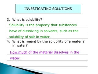 INVESTIGATING SOLUTIONS
3. What is solubility?
_______________________________________
_______________________________________
_______________________________________
4. What is meant by the solubility of a material
in water?
_______________________________________
_______________________________________
_______________________________________
How much of the material dissolves in the
water.
Solubility is the property that substances
have of dissolving in solvents, such as the
solubility of salt in water.
 