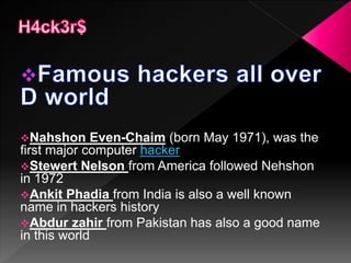 Nahshon Even-Chaim (born May 1971), was the
first major computer hacker
Stewert Nelson from America followed Nehshon
in 1972
Ankit Phadia from India is also a well known
name in hackers history
Abdur zahir from Pakistan has also a good name
in this world
 