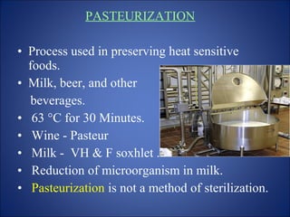 PASTEURIZATION
• Process used in preserving heat sensitive
foods.
• Milk, beer, and other
beverages.
• 63 °C for 30 Minutes.
• Wine - Pasteur
• Milk - VH & F soxhlet .
• Reduction of microorganism in milk.
• Pasteurization is not a method of sterilization.
 