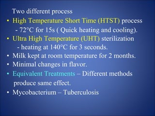 Two different process
• High Temperature Short Time (HTST) process
- 72°C for 15s ( Quick heating and cooling).
• Ultra High Temperature (UHT) sterilization
- heating at 140°C for 3 seconds.
• Milk kept at room temperature for 2 months.
• Minimal changes in flavor.
• Equivalent Treatments – Different methods
produce same effect.
• Mycobacterium – Tuberculosis
 