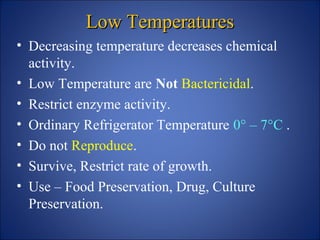 Low Temperatures
Low Temperatures
• Decreasing temperature decreases chemical
activity.
• Low Temperature are Not Bactericidal.
• Restrict enzyme activity.
• Ordinary Refrigerator Temperature 0° – 7°C .
• Do not Reproduce.
• Survive, Restrict rate of growth.
• Use – Food Preservation, Drug, Culture
Preservation.
 