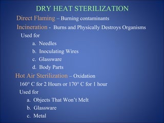 DRY HEAT STERILIZATION
Direct Flaming – Burning contaminants
Incineration - Burns and Physically Destroys Organisms
Used for
a. Needles
b. Inoculating Wires
c. Glassware
d. Body Parts
Hot Air Sterilization – Oxidation
160° C for 2 Hours or 170° C for 1 hour
Used for
a. Objects That Won’t Melt
b. Glassware
c. Metal
 