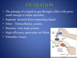 FILTRATION
FILTRATION
• The passage of a liquid or gas through a filter with pores
small enough to retain microbes.
• Separate bacteria from suspending liquid.
• Filter – Nitrocellulose, acetate.
• Bacteria, virus large protein.
• High efficiency particulate air filters.
• Filterable viruses.
 