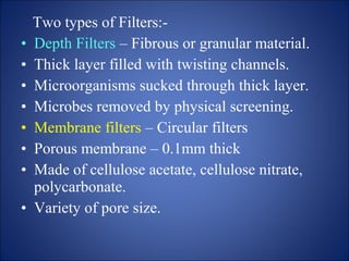 Two types of Filters:-
• Depth Filters – Fibrous or granular material.
• Thick layer filled with twisting channels.
• Microorganisms sucked through thick layer.
• Microbes removed by physical screening.
• Membrane filters – Circular filters
• Porous membrane – 0.1mm thick
• Made of cellulose acetate, cellulose nitrate,
polycarbonate.
• Variety of pore size.
 