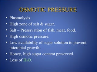 OSMOTIC PRESSURE
OSMOTIC PRESSURE
• Plasmolysis
• High zone of salt & sugar.
• Salt – Preservation of fish, meat, food.
• High osmotic pressure.
• Low availability of sugar solution to prevent
microbial growth.
• Honey, high sugar content preserved.
• Loss of H2O.
 