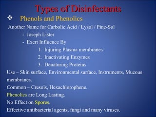 Types of Disinfectants
Types of Disinfectants
 Phenols and Phenolics
Another Name for Carbolic Acid / Lysol / Pine-Sol
- Joseph Lister
- Exert Influence By
1. Injuring Plasma membranes
2. Inactivating Enzymes
3. Denaturing Proteins
Use – Skin surface, Environmental surface, Instruments, Mucous
membranes.
Common – Cresols, Hexachlorophene.
Phenolics are Long Lasting.
No Effect on Spores.
Effective antibacterial agents, fungi and many viruses.
 