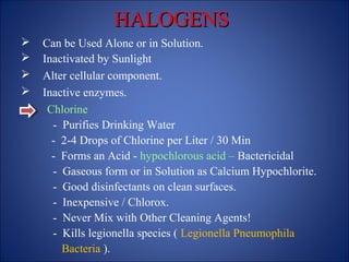 HALOGENS
HALOGENS
 Can be Used Alone or in Solution.
 Inactivated by Sunlight
 Alter cellular component.
 Inactive enzymes.
Chlorine
- Purifies Drinking Water
- 2-4 Drops of Chlorine per Liter / 30 Min
- Forms an Acid - hypochlorous acid – Bactericidal
- Gaseous form or in Solution as Calcium Hypochlorite.
- Good disinfectants on clean surfaces.
- Inexpensive / Chlorox.
- Never Mix with Other Cleaning Agents!
- Kills legionella species ( Legionella Pneumophila
Bacteria ).
 