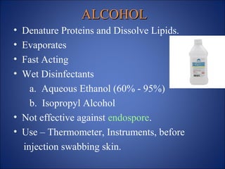ALCOHOL
ALCOHOL
• Denature Proteins and Dissolve Lipids.
• Evaporates
• Fast Acting
• Wet Disinfectants
a. Aqueous Ethanol (60% - 95%)
b. Isopropyl Alcohol
• Not effective against endospore.
• Use – Thermometer, Instruments, before
injection swabbing skin.
 