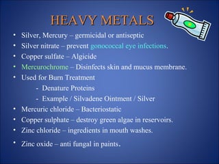 HEAVY METALS
HEAVY METALS
• Silver, Mercury – germicidal or antiseptic
• Silver nitrate – prevent gonococcal eye infections.
• Copper sulfate – Algicide
• Mercurochrome – Disinfects skin and mucus membrane.
• Used for Burn Treatment
- Denature Proteins
- Example / Silvadene Ointment / Silver
• Mercuric chloride – Bacteriostatic
• Copper sulphate – destroy green algae in reservoirs.
• Zinc chloride – ingredients in mouth washes.
• Zinc oxide – anti fungal in paints.
 