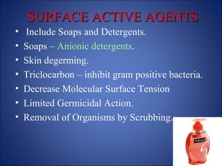 SURFACE ACTIVE AGENTS
SURFACE ACTIVE AGENTS
• Include Soaps and Detergents.
• Soaps – Anionic detergents.
• Skin degerming.
• Triclocarbon – inhibit gram positive bacteria.
• Decrease Molecular Surface Tension
• Limited Germicidal Action.
• Removal of Organisms by Scrubbing.
 