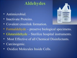 Aldehydes
• Antimicrobial.
• Inactivate Proteins.
• Covalent crosslink formation.
• Formaldehyde – preserve biological specimens.
• Glutaraldehyde – Sterilize hospital instruments.
• Most Effective of all Chemical Disinfectants.
• Carcinogenic.
• Oxidize Molecules Inside Cells.
 
