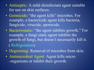 • Antiseptic: A mild disinfectant agent suitable
for use on skin surfaces.
• Germicide: “the agent kills” microbes. For
example, a bactericide agent kills bacteria,
fungicide, virucide, sporocide.
• Bacteriostatic: “the agent inhibits growth.” For
example, a fungi static agent inhibits the
growth of fungi, but doesn’t necessarily kill it.
( Refrigeration)
• Degerming: Removal of microbes from skin.
• Antimicrobial Agent: Agent kills micro
-organisms or inhibit their growth.
 