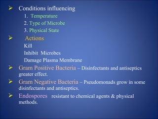  Conditions influencing
1. Temperature
2. Type of Microbe
3. Physical State
 Actions
Kill
Inhibit Microbes
Damage Plasma Membrane
 Gram Positive Bacteria – Disinfectants and antiseptics
greater effect.
 Gram Negative Bacteria – Pseudomonads grow in some
disinfectants and antiseptics.
 Endospores resistant to chemical agents & physical
methods.
 