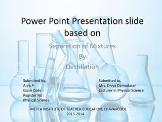 Power Point Presentation slide
based on
Separation of Mixtures
By
Destillation
Submitted by,
Arya.P
Exam Code :
Register No :
Physical Science
Submitted to,
Mrs. Divya Damodaran
Lecturer in Physical Science
METCA INSTITUTE OF TEACHER EDUCATION, CHAVARCODE
2013-2014
 